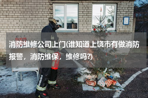 消防维修公司上门(谁知道上饶市有做消防报警，消防维保，维修吗?)
