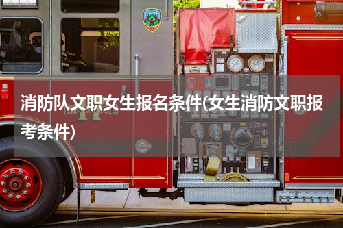 消防队文职女生报名条件(女生消防文职报考条件)