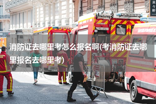 消防证去哪里考怎么报名啊(考消防证去哪里报名去哪里考)