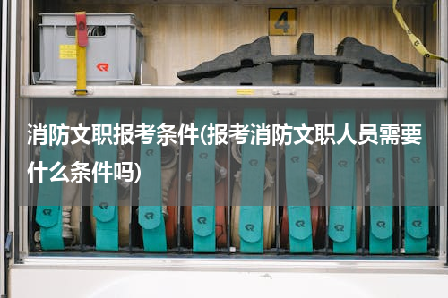 消防文职报考条件(报考消防文职人员需要什么条件吗)