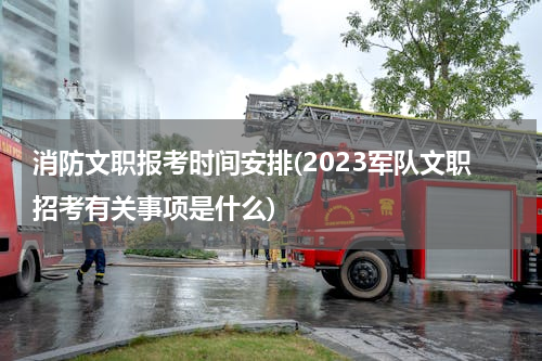 消防文职报考时间安排(2023军队文职招考有关事项是什么)