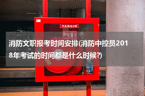 消防文职报考时间安排(消防中控员2018年考试的时间都是什么时候?)