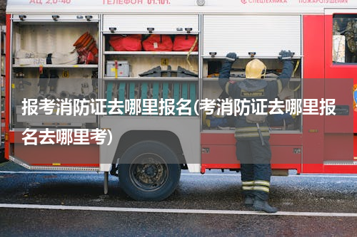 报考消防证去哪里报名(考消防证去哪里报名去哪里考)