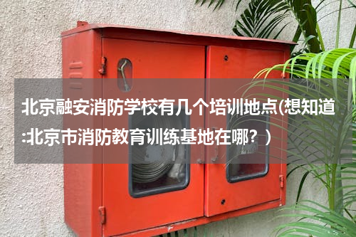 北京融安消防学校有几个培训地点(想知道:北京市消防教育训练基地在哪？)