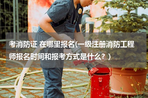 考消防证 在哪里报名(一级注册消防工程师报名时间和报考方式是什么？)