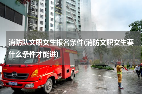 消防队文职女生报名条件(消防文职女生要什么条件才能进)
