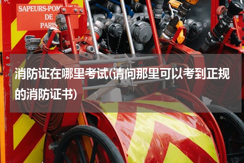 消防证在哪里考试(请问那里可以考到正规的消防证书)