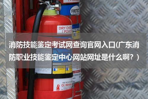 消防技能鉴定考试网查询官网入口(广东消防职业技能鉴定中心网站网址是什么啊？)