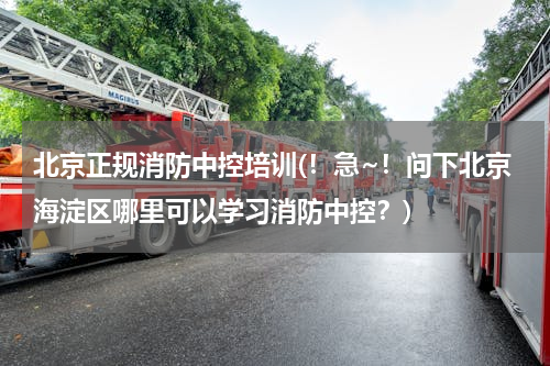 北京正规消防中控培训(！急~！问下北京海淀区哪里可以学习消防中控？)