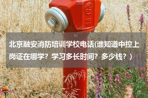 北京融安消防培训学校电话(谁知道中控上岗证在哪学？学习多长时间？多少钱？)
