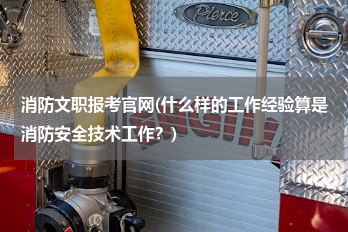 消防文职报考官网(什么样的工作经验算是消防安全技术工作？)