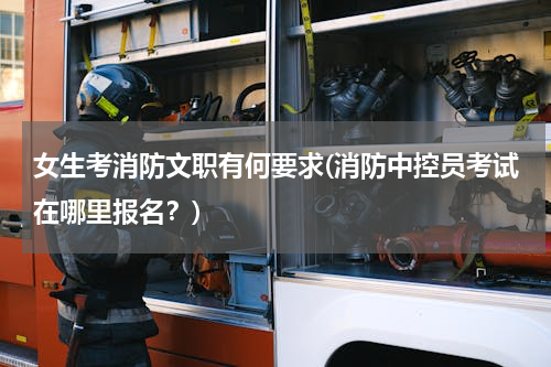 女生考消防文职有何要求(消防中控员考试在哪里报名？)