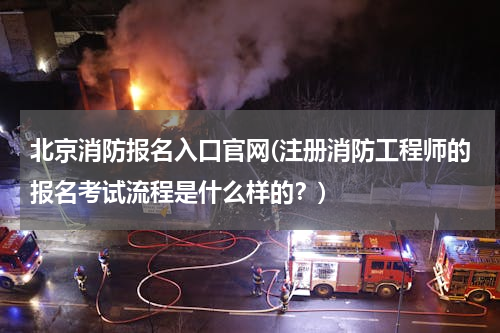 北京消防报名入口官网(注册消防工程师的报名考试流程是什么样的？)