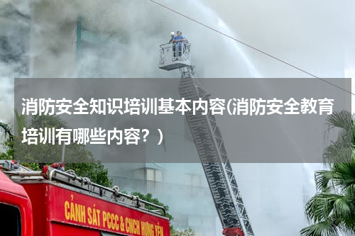 消防安全知识培训基本内容(消防安全教育培训有哪些内容？)