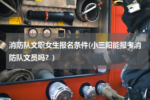 消防队文职女生报名条件(小三阳能报考消防队文员吗？)