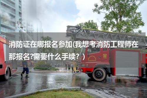 消防证在哪报名参加(我想考消防工程师在那报名?需要什么手续？)