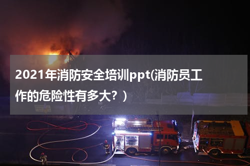 2021年消防安全培训ppt(消防员工作的危险性有多大？)