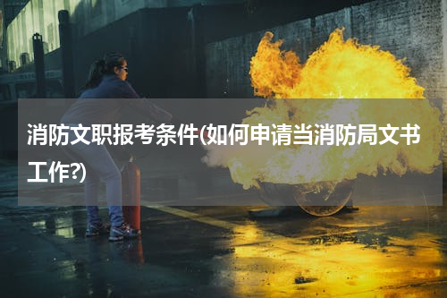 消防文职报考条件(如何申请当消防局文书工作?)