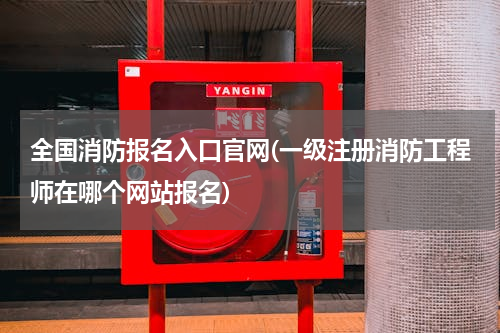 全国消防报名入口官网(一级注册消防工程师在哪个网站报名)