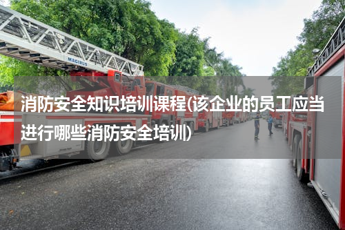 消防安全知识培训课程(该企业的员工应当进行哪些消防安全培训)