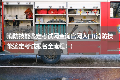 消防技能鉴定考试网查询官网入口(消防技能鉴定考试报名全流程！)