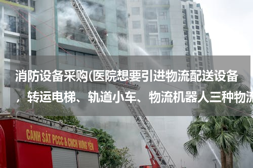 消防设备采购(医院想要引进物流配送设备,转运电梯、轨道小车、物流机器人三种物流配送方式,哪种性价比高?)